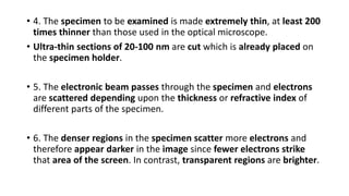 • 4. The specimen to be examined is made extremely thin, at least 200
times thinner than those used in the optical microscope.
• Ultra-thin sections of 20-100 nm are cut which is already placed on
the specimen holder.
• 5. The electronic beam passes through the specimen and electrons
are scattered depending upon the thickness or refractive index of
different parts of the specimen.
• 6. The denser regions in the specimen scatter more electrons and
therefore appear darker in the image since fewer electrons strike
that area of the screen. In contrast, transparent regions are brighter.
 