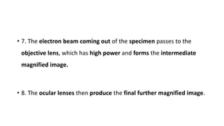 • 7. The electron beam coming out of the specimen passes to the
objective lens, which has high power and forms the intermediate
magnified image.
• 8. The ocular lenses then produce the final further magnified image.
 