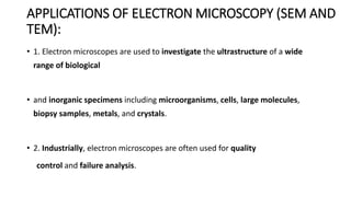APPLICATIONS OF ELECTRON MICROSCOPY (SEM AND
TEM):
• 1. Electron microscopes are used to investigate the ultrastructure of a wide
range of biological
• and inorganic specimens including microorganisms, cells, large molecules,
biopsy samples, metals, and crystals.
• 2. Industrially, electron microscopes are often used for quality
control and failure analysis.
 