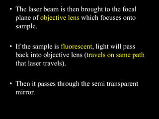 • The laser beam is then brought to the focal
plane of objective lens which focuses onto
sample.
• If the sample is fluorescent, light will pass
back into objective lens (travels on same path
that laser travels).
• Then it passes through the semi transparent
mirror.
 