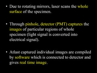 • Due to rotating mirrors, laser scans the whole
surface of the specimen.
• Through pinhole, detector (PMT) captures the
images of particular regions of whole
specimen (light signal is converted into
electrical signal).
• Atlast captured individual images are compiled
by software which is connected to detector and
gives real time image.
 