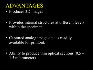 ADVANTAGES
• Produces 3D images
• Provides internal structures at different levels
within the specimen.
• Captured analog image data is readily
available for printout.
• Ability to produce thin optical sections (0.5 –
1.5 micrometer).
 