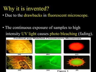 Why it is invented?
• Due to the drawbacks in fluorescent microscope.
• The continuous exposure of samples to high
intensity UV light causes photo bleaching (fading).
 