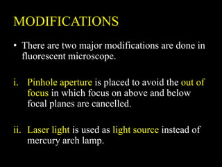 MODIFICATIONS
• There are two major modifications are done in
fluorescent microscope.
i. Pinhole aperture is placed to avoid the out of
focus in which focus on above and below
focal planes are cancelled.
ii. Laser light is used as light source instead of
mercury arch lamp.
 