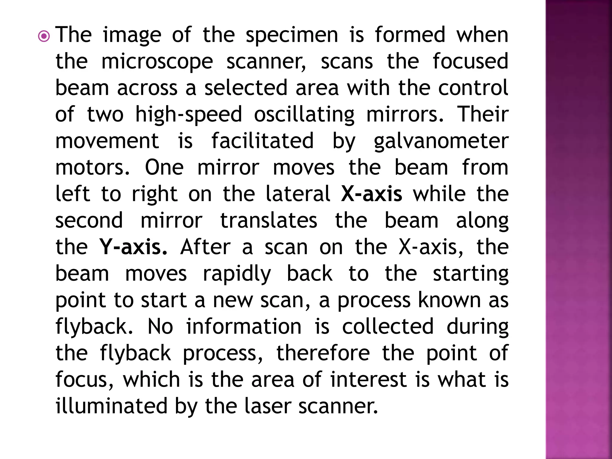  The image of the specimen is formed when
the microscope scanner, scans the focused
beam across a selected area with the control
of two high-speed oscillating mirrors. Their
movement is facilitated by galvanometer
motors. One mirror moves the beam from
left to right on the lateral X-axis while the
second mirror translates the beam along
the Y-axis. After a scan on the X-axis, the
beam moves rapidly back to the starting
point to start a new scan, a process known as
flyback. No information is collected during
the flyback process, therefore the point of
focus, which is the area of interest is what is
illuminated by the laser scanner.
 