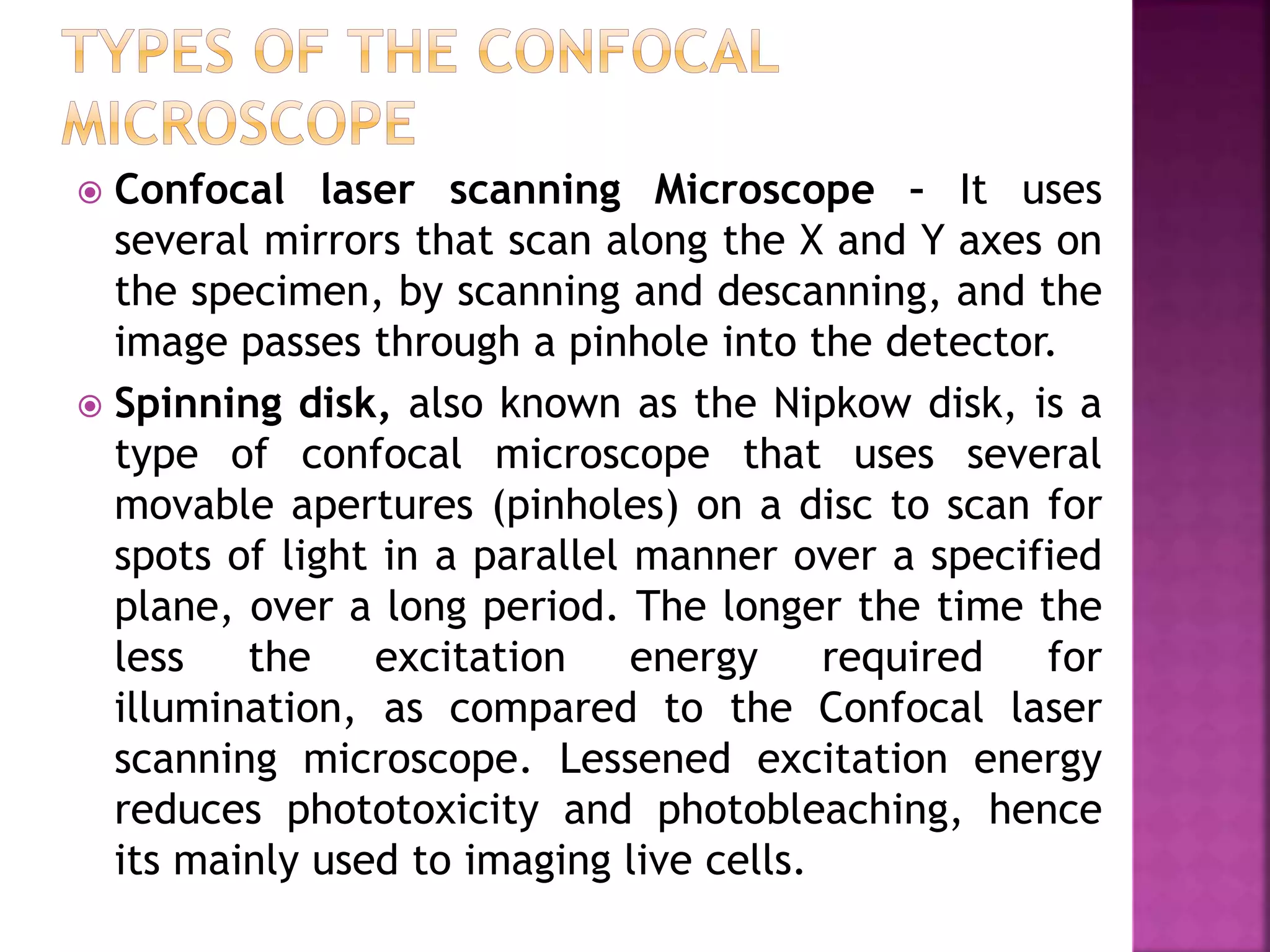  Confocal laser scanning Microscope – It uses
several mirrors that scan along the X and Y axes on
the specimen, by scanning and descanning, and the
image passes through a pinhole into the detector.
 Spinning disk, also known as the Nipkow disk, is a
type of confocal microscope that uses several
movable apertures (pinholes) on a disc to scan for
spots of light in a parallel manner over a specified
plane, over a long period. The longer the time the
less the excitation energy required for
illumination, as compared to the Confocal laser
scanning microscope. Lessened excitation energy
reduces phototoxicity and photobleaching, hence
its mainly used to imaging live cells.
 