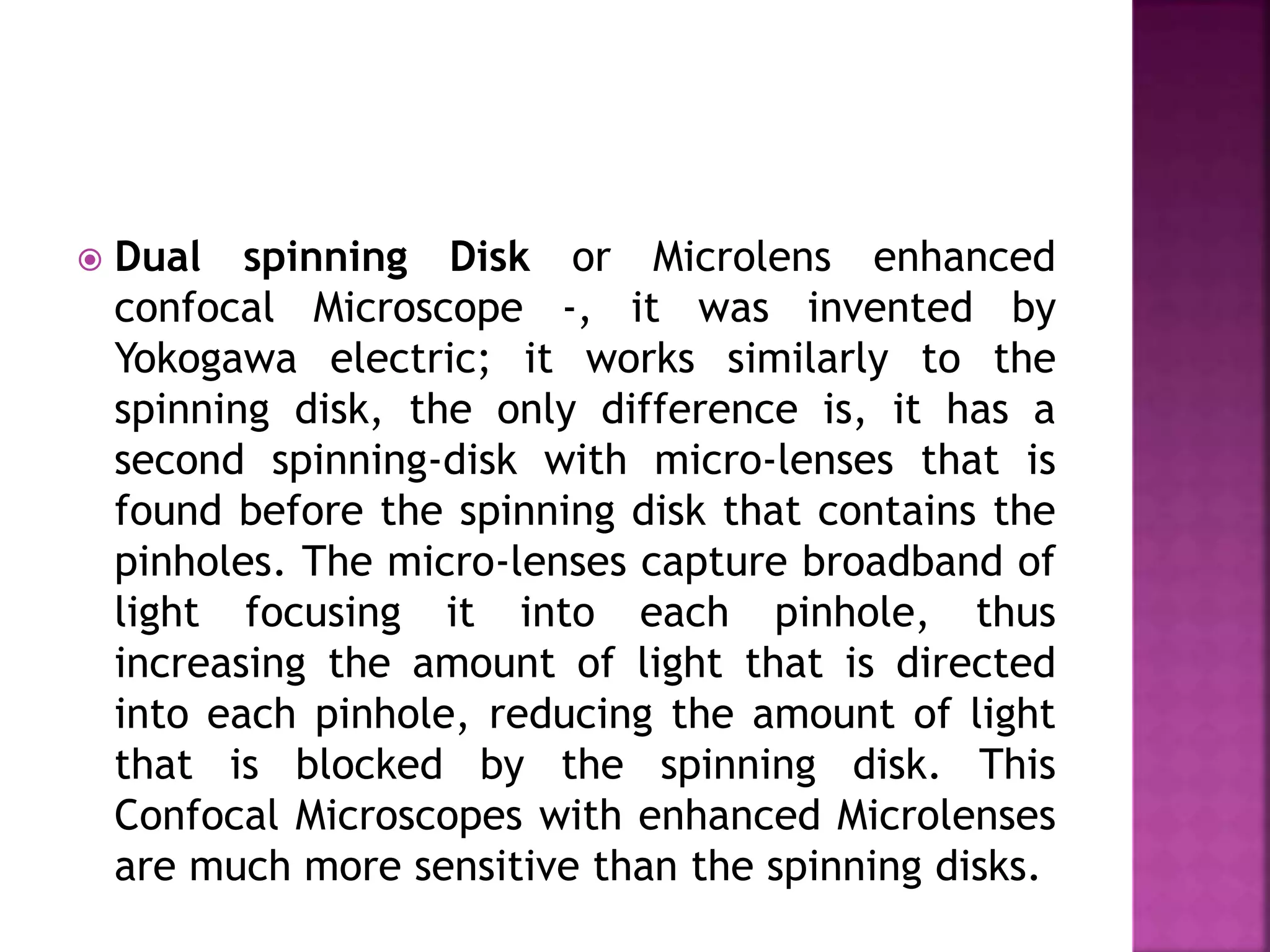  Dual spinning Disk or Microlens enhanced
confocal Microscope -, it was invented by
Yokogawa electric; it works similarly to the
spinning disk, the only difference is, it has a
second spinning-disk with micro-lenses that is
found before the spinning disk that contains the
pinholes. The micro-lenses capture broadband of
light focusing it into each pinhole, thus
increasing the amount of light that is directed
into each pinhole, reducing the amount of light
that is blocked by the spinning disk. This
Confocal Microscopes with enhanced Microlenses
are much more sensitive than the spinning disks.
 