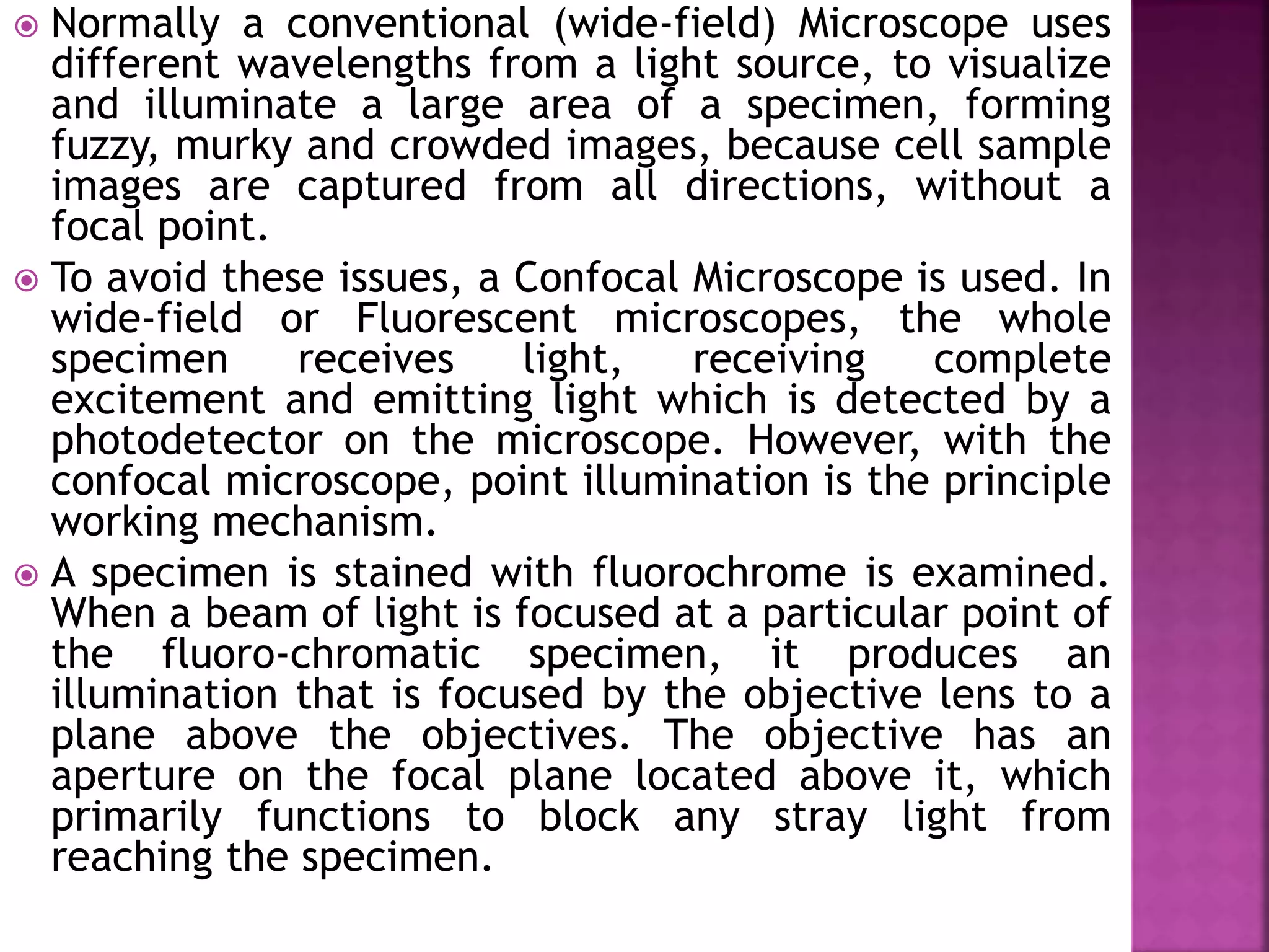  Normally a conventional (wide-field) Microscope uses
different wavelengths from a light source, to visualize
and illuminate a large area of a specimen, forming
fuzzy, murky and crowded images, because cell sample
images are captured from all directions, without a
focal point.
 To avoid these issues, a Confocal Microscope is used. In
wide-field or Fluorescent microscopes, the whole
specimen receives light, receiving complete
excitement and emitting light which is detected by a
photodetector on the microscope. However, with the
confocal microscope, point illumination is the principle
working mechanism.
 A specimen is stained with fluorochrome is examined.
When a beam of light is focused at a particular point of
the fluoro-chromatic specimen, it produces an
illumination that is focused by the objective lens to a
plane above the objectives. The objective has an
aperture on the focal plane located above it, which
primarily functions to block any stray light from
reaching the specimen.
 