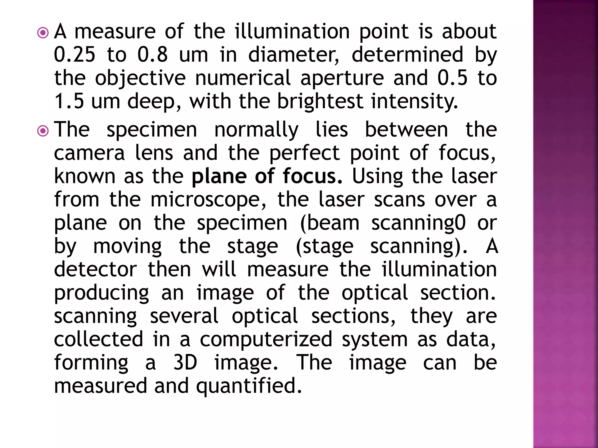  A measure of the illumination point is about
0.25 to 0.8 um in diameter, determined by
the objective numerical aperture and 0.5 to
1.5 um deep, with the brightest intensity.
 The specimen normally lies between the
camera lens and the perfect point of focus,
known as the plane of focus. Using the laser
from the microscope, the laser scans over a
plane on the specimen (beam scanning0 or
by moving the stage (stage scanning). A
detector then will measure the illumination
producing an image of the optical section.
scanning several optical sections, they are
collected in a computerized system as data,
forming a 3D image. The image can be
measured and quantified.
 