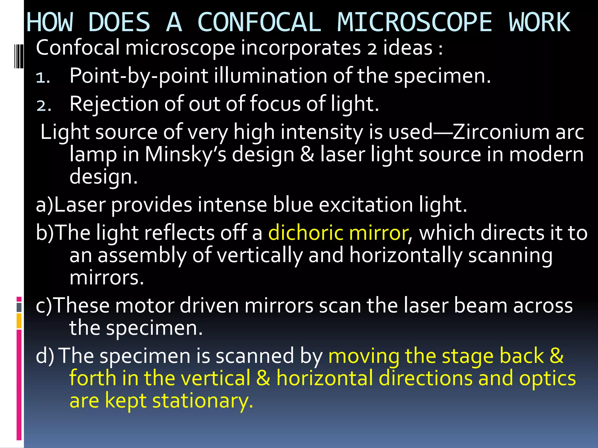 HOW DOES A CONFOCAL MICROSCOPE WORK
Confocal microscope incorporates 2 ideas :
1. Point-by-point illumination of the specimen.
2. Rejection of out of focus of light.
Light source of very high intensity is used—Zirconium arc
    lamp in Minsky’s design & laser light source in modern
    design.
a)Laser provides intense blue excitation light.
b)The light reflects off a dichoric mirror, which directs it to
    an assembly of vertically and horizontally scanning
    mirrors.
c)These motor driven mirrors scan the laser beam across
    the specimen.
d) The specimen is scanned by moving the stage back &
    forth in the vertical & horizontal directions and optics
    are kept stationary.
 