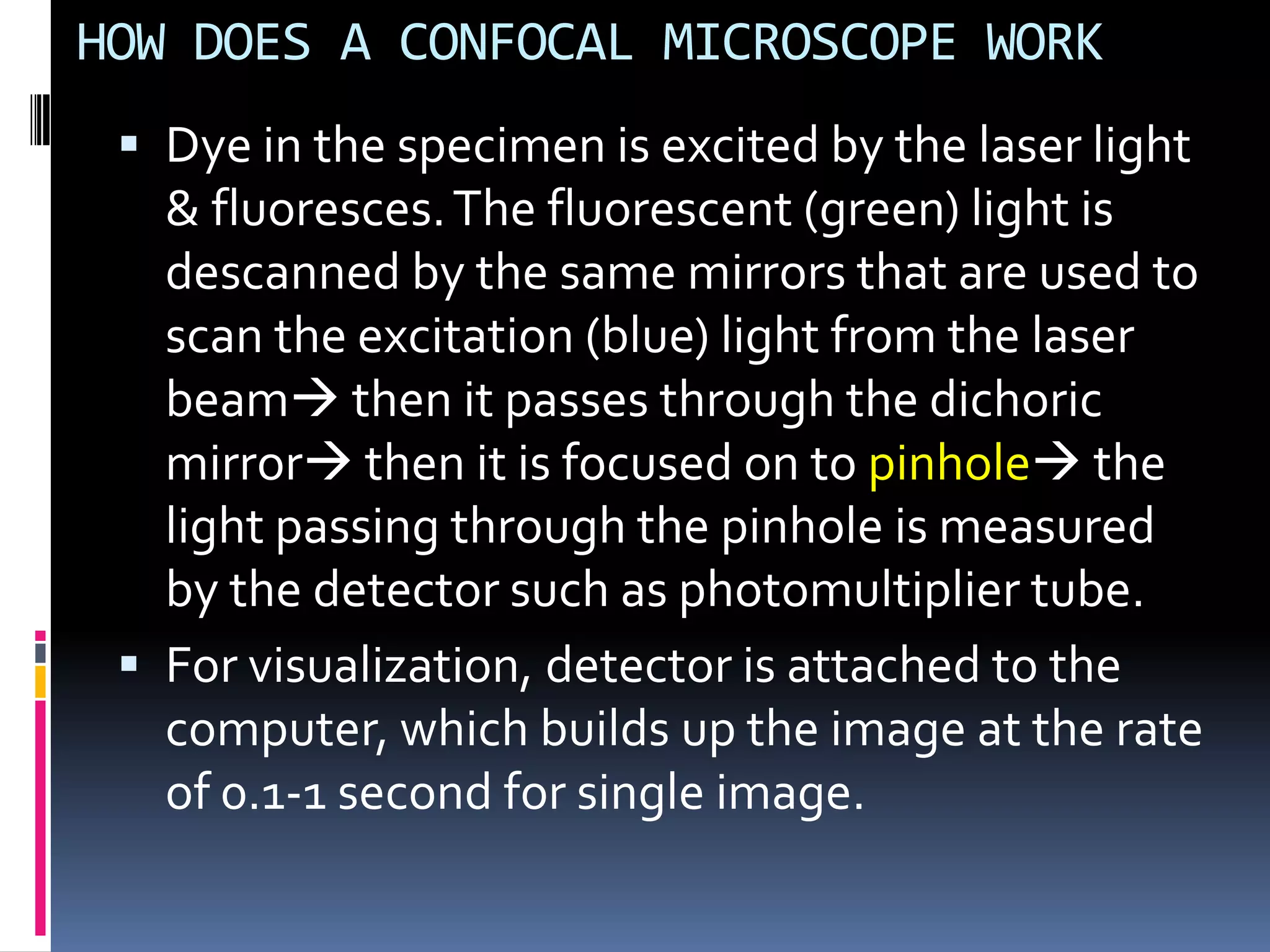 HOW DOES A CONFOCAL MICROSCOPE WORK
  Dye in the specimen is excited by the laser light
   & fluoresces. The fluorescent (green) light is
   descanned by the same mirrors that are used to
   scan the excitation (blue) light from the laser
   beam then it passes through the dichoric
   mirror then it is focused on to pinhole the
   light passing through the pinhole is measured
   by the detector such as photomultiplier tube.
  For visualization, detector is attached to the
   computer, which builds up the image at the rate
   of 0.1-1 second for single image.
 
