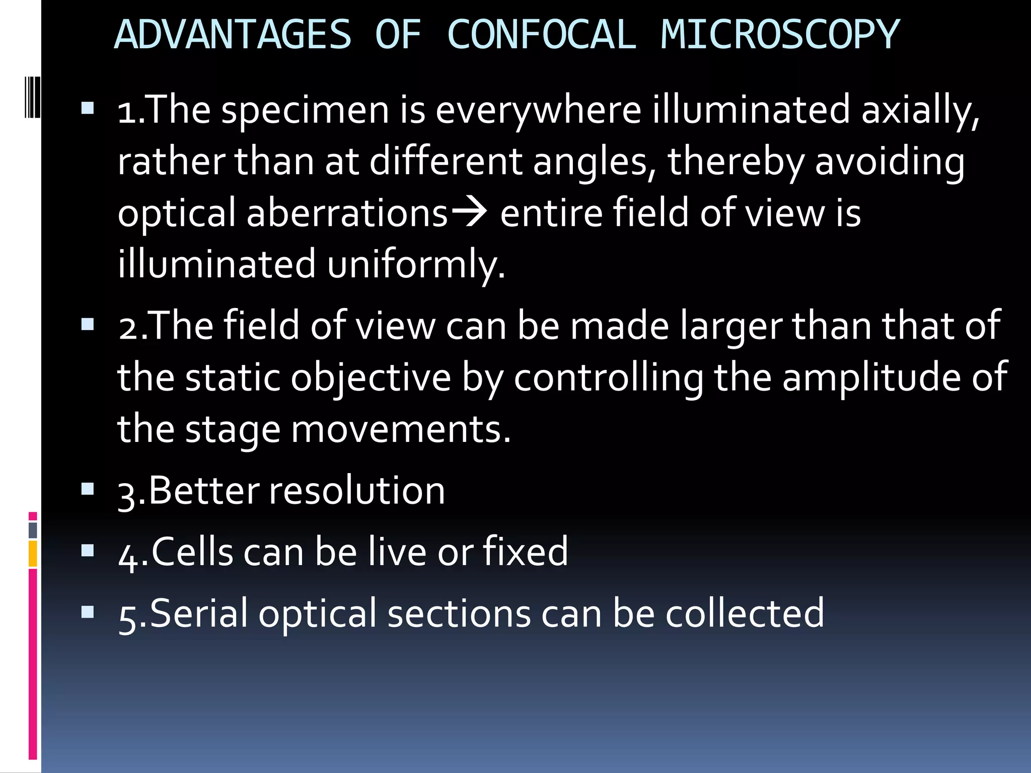 ADVANTAGES OF CONFOCAL MICROSCOPY
 1.The specimen is everywhere illuminated axially,
    rather than at different angles, thereby avoiding
    optical aberrations entire field of view is
    illuminated uniformly.
   2.The field of view can be made larger than that of
    the static objective by controlling the amplitude of
    the stage movements.
   3.Better resolution
   4.Cells can be live or fixed
   5.Serial optical sections can be collected
 