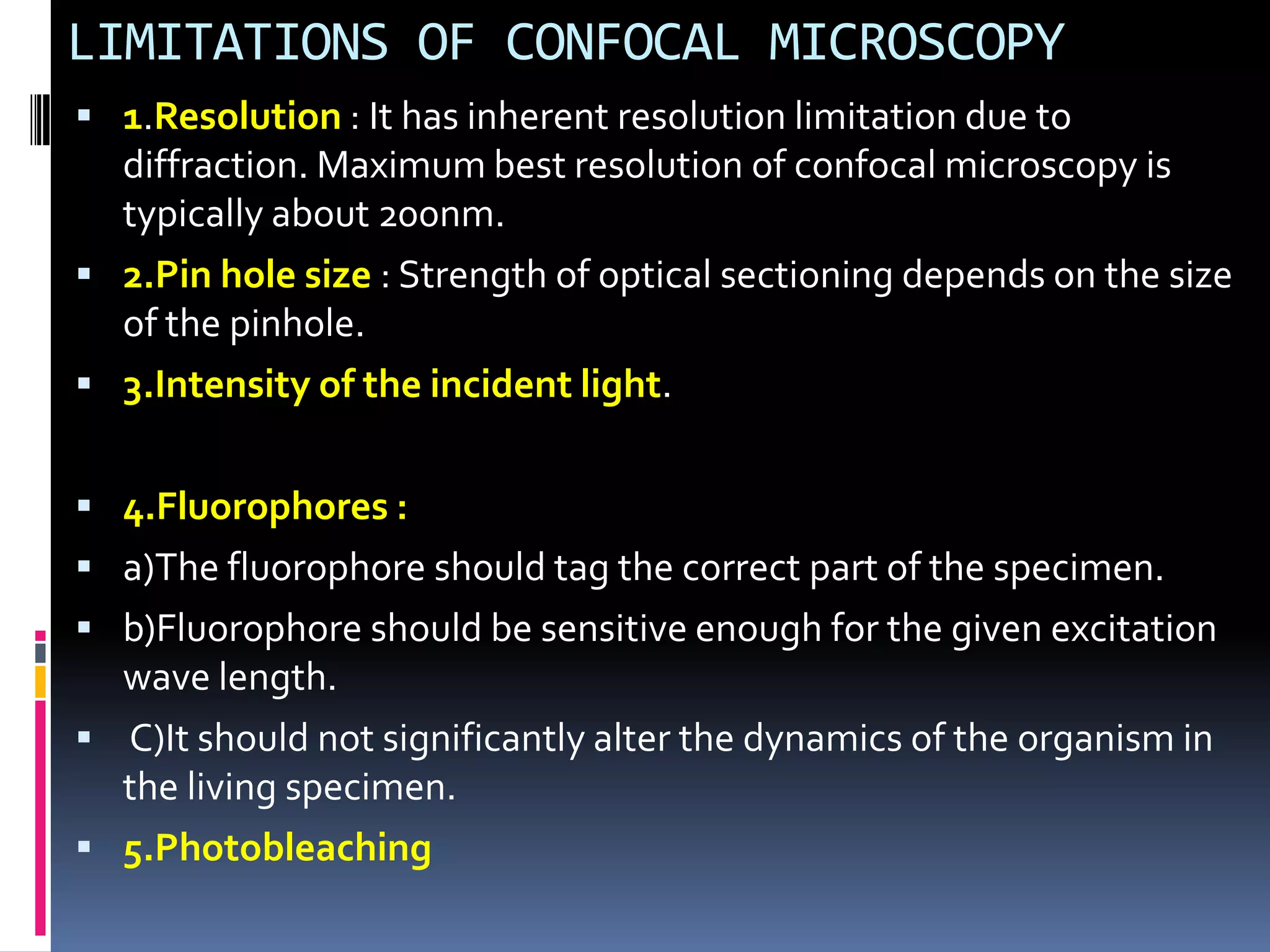 LIMITATIONS OF CONFOCAL MICROSCOPY
 1.Resolution : It has inherent resolution limitation due to
  diffraction. Maximum best resolution of confocal microscopy is
  typically about 200nm.
 2.Pin hole size : Strength of optical sectioning depends on the size
  of the pinhole.
 3.Intensity of the incident light.


 4.Fluorophores :
 a)The fluorophore should tag the correct part of the specimen.
 b)Fluorophore should be sensitive enough for the given excitation
  wave length.
 C)It should not significantly alter the dynamics of the organism in
  the living specimen.
 5.Photobleaching
 