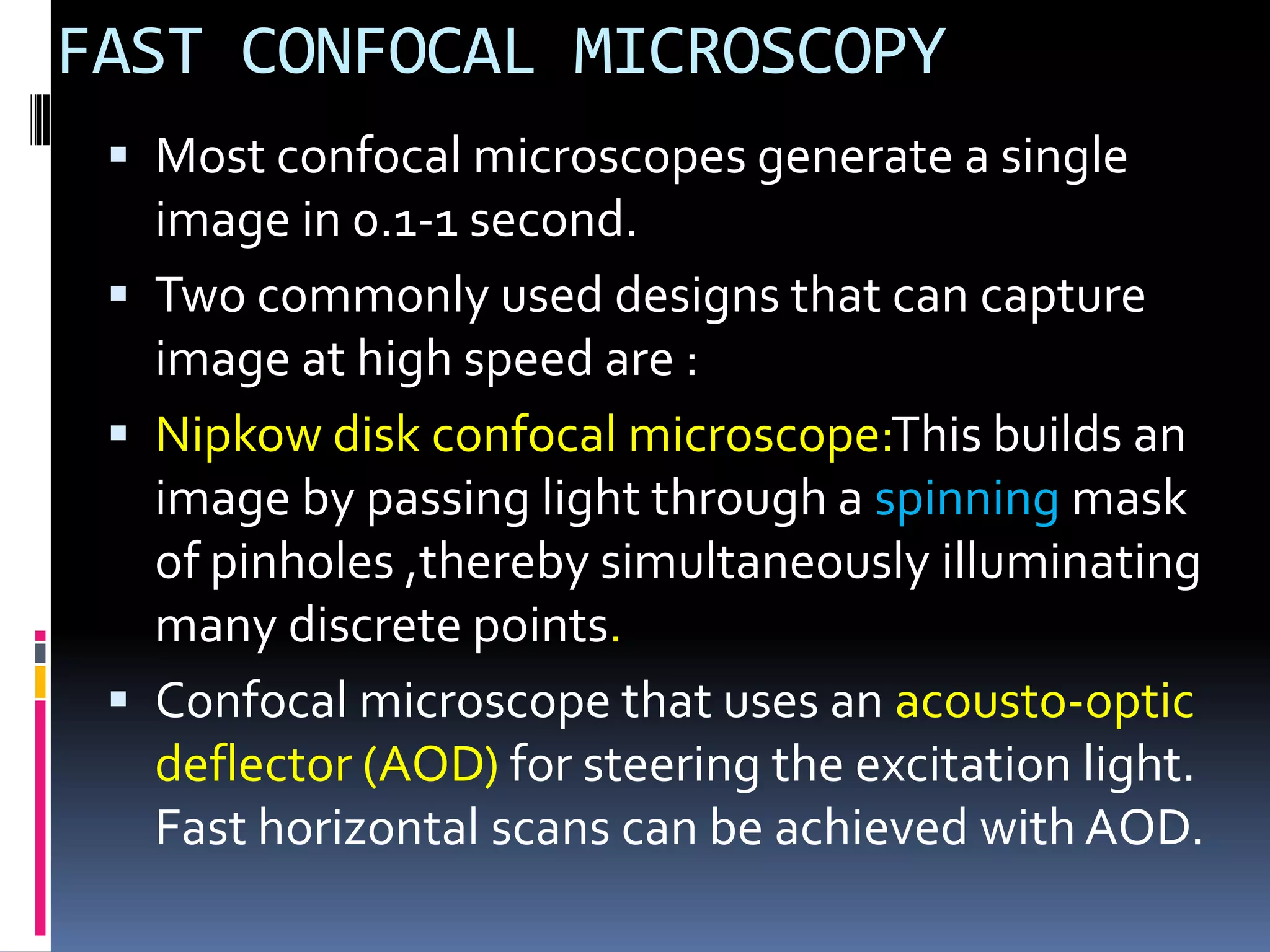 FAST CONFOCAL MICROSCOPY
  Most confocal microscopes generate a single
   image in 0.1-1 second.
  Two commonly used designs that can capture
   image at high speed are :
  Nipkow disk confocal microscope:This builds an
   image by passing light through a spinning mask
   of pinholes ,thereby simultaneously illuminating
   many discrete points.
  Confocal microscope that uses an acousto-optic
   deflector (AOD) for steering the excitation light.
   Fast horizontal scans can be achieved with AOD.
 