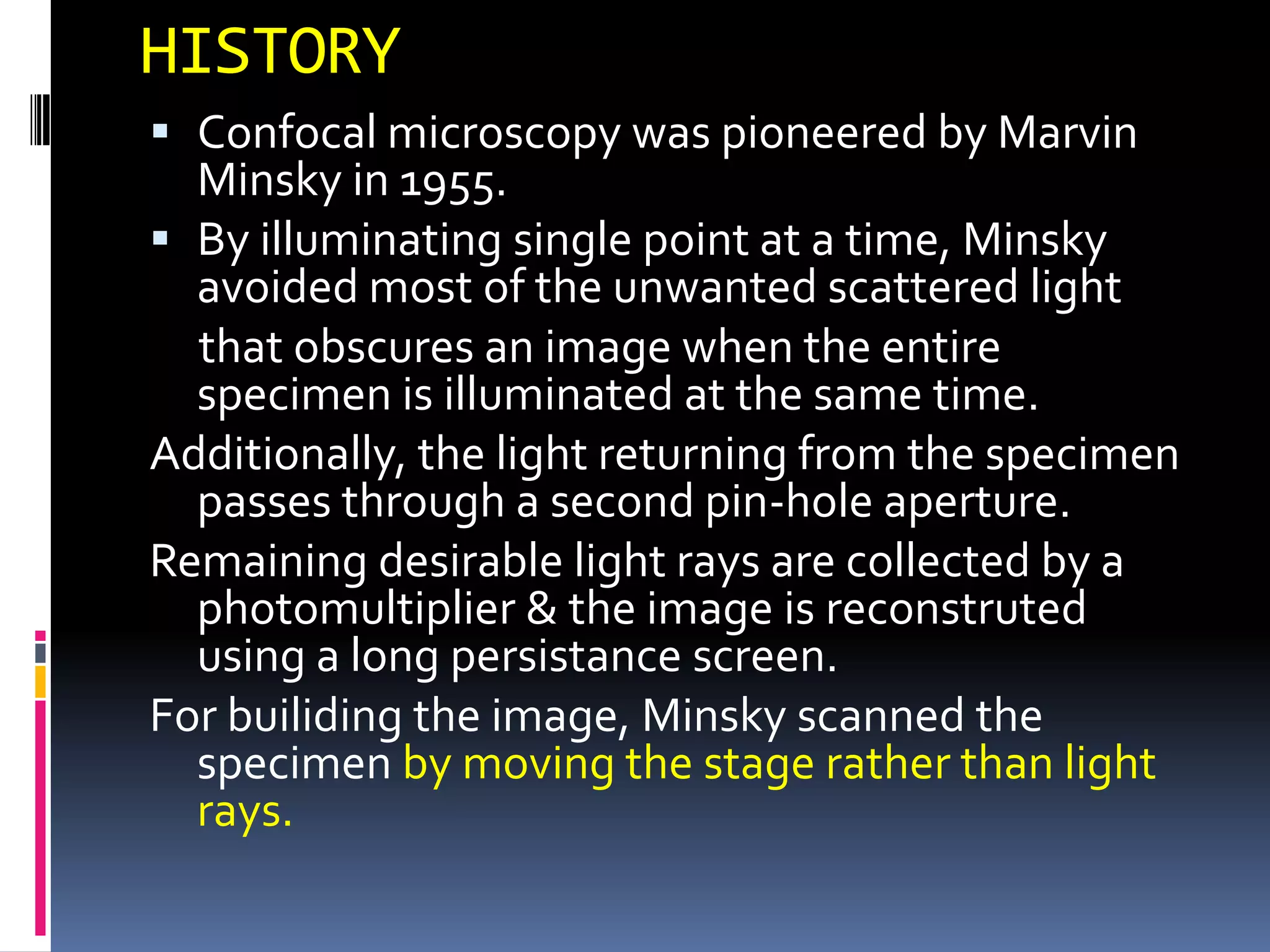 HISTORY
 Confocal microscopy was pioneered by Marvin
  Minsky in 1955.
 By illuminating single point at a time, Minsky
  avoided most of the unwanted scattered light
  that obscures an image when the entire
  specimen is illuminated at the same time.
Additionally, the light returning from the specimen
  passes through a second pin-hole aperture.
Remaining desirable light rays are collected by a
  photomultiplier & the image is reconstruted
  using a long persistance screen.
For builiding the image, Minsky scanned the
  specimen by moving the stage rather than light
  rays.
 