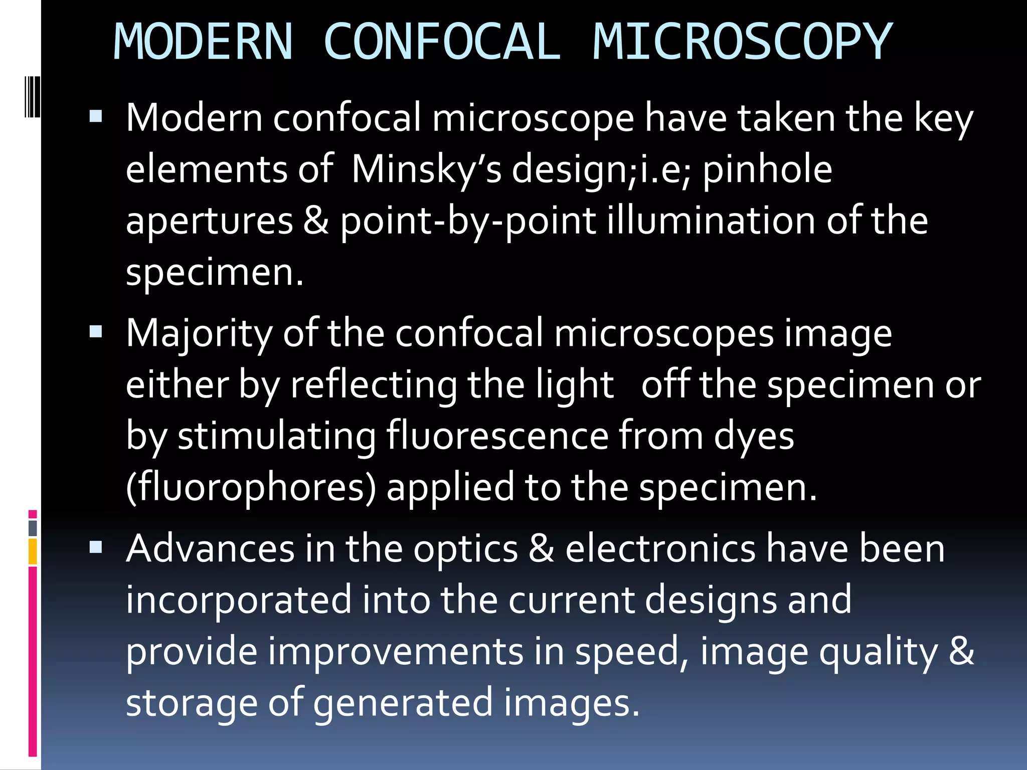 MODERN CONFOCAL MICROSCOPY
 Modern confocal microscope have taken the key
  elements of Minsky’s design;i.e; pinhole
  apertures & point-by-point illumination of the
  specimen.
 Majority of the confocal microscopes image
  either by reflecting the light off the specimen or
  by stimulating fluorescence from dyes
  (fluorophores) applied to the specimen.
 Advances in the optics & electronics have been
  incorporated into the current designs and
  provide improvements in speed, image quality &
  storage of generated images.
 
