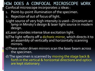 HOW DOES A CONFOCAL MICROSCOPE WORK
Confocal microscope incorporates 2 ideas :
1. Point-by-point illumination of the specimen.
2. Rejection of out of focus of light.
Light source of very high intensity is used—Zirconium arc
    lamp in Minsky’s design & laser light source in modern
    design.
a)Laser provides intense blue excitation light.
b)The light reflects off a dichoric mirror, which directs it to
    an assembly of vertically and horizontally scanning
    mirrors.
c)These motor driven mirrors scan the laser beam across
    the specimen.
d) The specimen is scanned by moving the stage back &
    forth in the vertical & horizontal directions and optics
    are kept stationary.
 