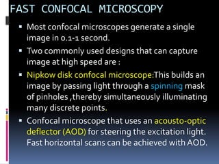 FAST CONFOCAL MICROSCOPY
  Most confocal microscopes generate a single
   image in 0.1-1 second.
  Two commonly used designs that can capture
   image at high speed are :
  Nipkow disk confocal microscope:This builds an
   image by passing light through a spinning mask
   of pinholes ,thereby simultaneously illuminating
   many discrete points.
  Confocal microscope that uses an acousto-optic
   deflector (AOD) for steering the excitation light.
   Fast horizontal scans can be achieved with AOD.
 