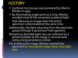 HISTORY
 Confocal microscopy was pioneered by Marvin
  Minsky in 1955.
 By illuminating single point at a time, Minsky
  avoided most of the unwanted scattered light
  that obscures an image when the entire
  specimen is illuminated at the same time.
Additionally, the light returning from the specimen
  passes through a second pin-hole aperture.
Remaining desirable light rays are collected by a
  photomultiplier & the image is reconstruted
  using a long persistance screen.
For builiding the image, Minsky scanned the
  specimen by moving the stage rather than light
  rays.
 