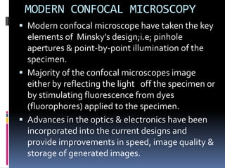 MODERN CONFOCAL MICROSCOPY
 Modern confocal microscope have taken the key
  elements of Minsky’s design;i.e; pinhole
  apertures & point-by-point illumination of the
  specimen.
 Majority of the confocal microscopes image
  either by reflecting the light off the specimen or
  by stimulating fluorescence from dyes
  (fluorophores) applied to the specimen.
 Advances in the optics & electronics have been
  incorporated into the current designs and
  provide improvements in speed, image quality &
  storage of generated images.
 