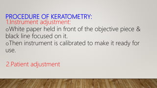 PROCEDURE OF KERATOMETRY:
1.Instrument adjustment:
oWhite paper held in front of the objective piece &
black line focused on it.
oThen instrument is calibrated to make it ready for
use.
2.Patient adjustment
 