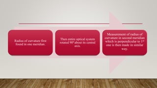 Radius of curvature first
found in one meridian.
Then entire optical system
rotated 900 about its central
axis.
Measurement of radius of
curvature in second meridian
which is perpendicular to 1st
one is then made in similar
way.
 