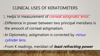 1. Helps in measurement of corneal astigmatic error.
oDifference in power between two principal meridians is
the amount of corneal astigmatism.
oIn Optometry, astigmatism is corrected by minus
cylinder lens.
oFrom K readings, meridian of least refracting power
indicates the position of minus axis of correcting
CLINICAL USES OF KERATOMETERS
 