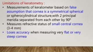 Limitations of keratometry :
• Measurements of keratometer based on false
assumption that cornea is a symmetrical spherical
or spherocylindrical structure,with 2 principal
meridia separated from each other by 900
• Measures refractive status of small central cornea
(3-4 mm)
• Loses accuracy when measuring very flat or very
steep cornea
 