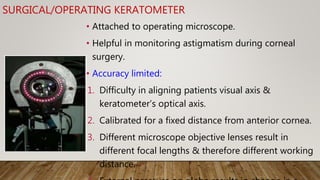 SURGICAL/OPERATING KERATOMETER
• Attached to operating microscope.
• Helpful in monitoring astigmatism during corneal
surgery.
• Accuracy limited:
1. Difficulty in aligning patients visual axis &
keratometer’s optical axis.
2. Calibrated for a fixed distance from anterior cornea.
3. Different microscope objective lenses result in
different focal lengths & therefore different working
distance.
 
