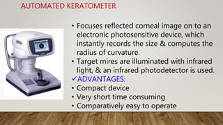 AUTOMATED KERATOMETER
• Focuses reflected corneal image on to an
electronic photosensitive device, which
instantly records the size & computes the
radius of curvature.
• Target mires are illuminated with infrared
light, & an infrared photodetector is used.
ADVANTAGES:
• Compact device
• Very short time consuming
• Comparatively easy to operate
 