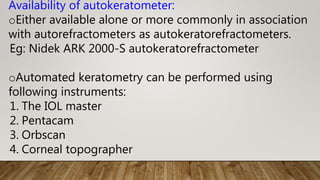 Availability of autokeratometer:
oEither available alone or more commonly in association
with autorefractometers as autokeratorefractometers.
Eg: Nidek ARK 2000-S autokeratorefractometer
oAutomated keratometry can be performed using
following instruments:
1. The IOL master
2. Pentacam
3. Orbscan
4. Corneal topographer
 