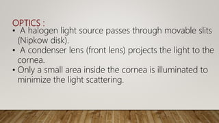 OPTICS :
• A halogen light source passes through movable slits
(Nipkow disk).
• A condenser lens (front lens) projects the light to the
cornea.
• Only a small area inside the cornea is illuminated to
minimize the light scattering.
 