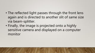 • The reflected light passes through the front lens
again and is directed to another slit of same size
via beam-splitter.
• Finally, the image is projected onto a highly
sensitive camera and displayed on a computer
monitor
 