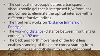 • The confocal microscope utilizes a transparent
viscous sterile gel that is interposed b/w front lens
and cornea to eliminate the optical interface with 2
different refractive indices.
• The front lens works on ‘Distance Immersion
Principle’.
• The working distance (distance between front lens &
cornea) is 1.92 mm.
• The back and forth movement of the front lens
enables scanning of the entire cornea starting from
AC and corneal endothelium to superficial corneal
epithelium.
 