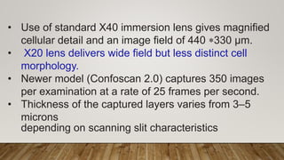 • Use of standard X40 immersion lens gives magnified
cellular detail and an image field of 440 *330 μm.
• X20 lens delivers wide field but less distinct cell
morphology.
• Newer model (Confoscan 2.0) captures 350 images
per examination at a rate of 25 frames per second.
• Thickness of the captured layers varies from 3–5
microns
depending on scanning slit characteristics
 