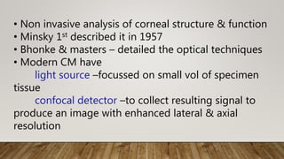 • Non invasive analysis of corneal structure & function
• Minsky 1st described it in 1957
• Bhonke & masters – detailed the optical techniques
• Modern CM have
light source –focussed on small vol of specimen
tissue
confocal detector –to collect resulting signal to
produce an image with enhanced lateral & axial
resolution
 