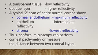• A transparent tissue -low reflectivity
• opaque layer -higher reflectivity.
• A typical ‘Z’ scan of entire normal cornea shows
• corneal endothelium -maximum reflectivity
• epithelium -intermediate
reflectivity
• stroma -lowest reflectivity
• Thus, confocal microscopy can perform
• corneal pachymetry or measure
the distance between two corneal layers
 