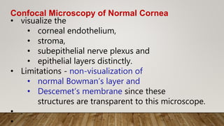 Confocal Microscopy of Normal Cornea
• visualize the
• corneal endothelium,
• stroma,
• subepithelial nerve plexus and
• epithelial layers distinctly.
• Limitations - non-visualization of
• normal Bowman’s layer and
• Descemet’s membrane since these
structures are transparent to this microscope.
• .
•
 