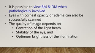 • it is possible to view BM & DM when
pathologically involved.
• Eyes with corneal opacity or edema can also be
successfully scanned
• The quality of image depends on
• Centration of the light beam,
• Stability of the eye, and
• Optimum brightness of the illumination
 