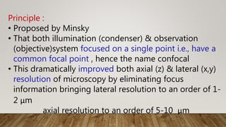 Principle :
• Proposed by Minsky
• That both illumination (condenser) & observation
(objective)system focused on a single point i.e., have a
common focal point , hence the name confocal
• This dramatically improved both axial (z) & lateral (x,y)
resolution of microscopy by eliminating focus
information bringing lateral resolution to an order of 1-
2 μm
axial resolution to an order of 5-10 μm
 