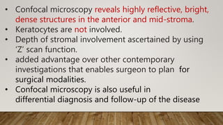 • Confocal microscopy reveals highly reflective, bright,
dense structures in the anterior and mid-stroma.
• Keratocytes are not involved.
• Depth of stromal involvement ascertained by using
‘Z’ scan function.
• added advantage over other contemporary
investigations that enables surgeon to plan for
surgical modalities.
• Confocal microscopy is also useful in
differential diagnosis and follow-up of the disease
 