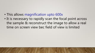 • This allows magnification upto 600x
• It is necessary to rapidly scan the focal point across
the sample & reconstruct the image to allow a real
time on screen view bec field of view is limited
 