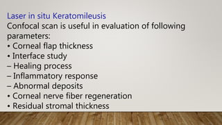 Laser in situ Keratomileusis
Confocal scan is useful in evaluation of following
parameters:
• Corneal flap thickness
• Interface study
– Healing process
– Inflammatory response
– Abnormal deposits
• Corneal nerve fiber regeneration
• Residual stromal thickness
 