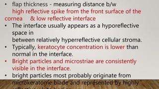 • flap thickness - measuring distance b/w
high reflective spike from the front surface of the
cornea & low reflective interface
• The interface usually appears as a hyporeflective
space in
between relatively hyperreflective cellular stroma.
• Typically, keratocyte concentration is lower than
normal in the interface.
• Bright particles and microstriae are consistently
visible in the interface.
• bright particles most probably originate from
microkeratome blade and represented by highly
 