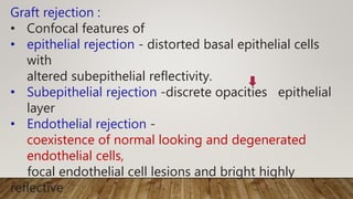 Graft rejection :
• Confocal features of
• epithelial rejection - distorted basal epithelial cells
with
altered subepithelial reflectivity.
• Subepithelial rejection -discrete opacities epithelial
layer
• Endothelial rejection -
coexistence of normal looking and degenerated
endothelial cells,
focal endothelial cell lesions and bright highly
reflective
 