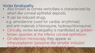 Vortex Keratopathy
• Also known as cornea verticillata is characterized by
whorl-like corneal epithelial deposits.
• It can be induced drugs,
e.g. amiodarone (used for cardiac arrythmias)
and anti-malarials (chloroquine, hydroxychloroquine).
• Clinically, vortex keratopathy is manifested as golden-
brown opacities at the inferior corneal epithelium.
• On electron microscopy, they appear as
intracytoplasmic lysosome-like lamellar inclusion
bodies located at the basal epithelial layer
 