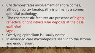 • CM demonstrates involvement of entire cornea,
although vortex keratopathy is primarily a corneal
epithelial pathology.
• The characteristic features are presence of highly
reflective, bright intracellular deposits at the basal
epithelial
layer.
• Overlying epithelium is usually normal.
• In advanced case microdeposits seen in to the stroma
and endothelium.
• Stromal keratocyte density is often reduced
 