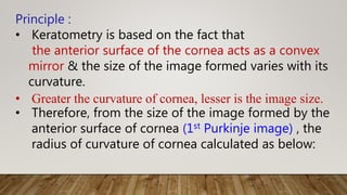 Principle :
• Keratometry is based on the fact that
the anterior surface of the cornea acts as a convex
mirror & the size of the image formed varies with its
curvature.
• Greater the curvature of cornea, lesser is the image size.
• Therefore, from the size of the image formed by the
anterior surface of cornea (1st Purkinje image) , the
radius of curvature of cornea calculated as below:
 