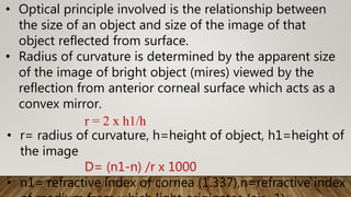 • Optical principle involved is the relationship between
the size of an object and size of the image of that
object reflected from surface.
• Radius of curvature is determined by the apparent size
of the image of bright object (mires) viewed by the
reflection from anterior corneal surface which acts as a
convex mirror.
r = 2 x h1/h
• r= radius of curvature, h=height of object, h1=height of
the image
D= (n1-n) /r x 1000
• n1= refractive index of cornea (1.337),n=refractive index
 