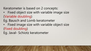 Keratometer is based on 2 concepts:
• Fixed object size with variable image size
(Variable doubling)
Eg. Bausch and Lomb keratometer
• Fixed image size with variable object size
(Fixed doubling)
Eg. Javal- Schiotz keratometer
 